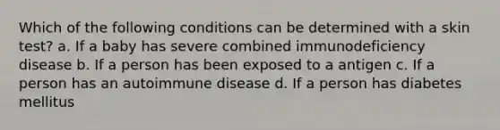 Which of the following conditions can be determined with a skin test? a. If a baby has severe combined immunodeficiency disease b. If a person has been exposed to a antigen c. If a person has an autoimmune disease d. If a person has diabetes mellitus