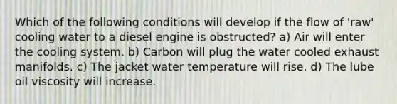 Which of the following conditions will develop if the flow of 'raw' cooling water to a diesel engine is obstructed? a) Air will enter the cooling system. b) Carbon will plug the water cooled exhaust manifolds. c) The jacket water temperature will rise. d) The lube oil viscosity will increase.