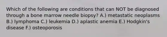 Which of the following are conditions that can NOT be diagnosed through a bone marrow needle biopsy? A.) metastatic neoplasms B.) lymphoma C.) leukemia D.) aplastic anemia E.) Hodgkin's disease F.) osteoporosis