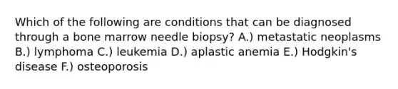 Which of the following are conditions that can be diagnosed through a bone marrow needle biopsy? A.) metastatic neoplasms B.) lymphoma C.) leukemia D.) aplastic anemia E.) Hodgkin's disease F.) osteoporosis