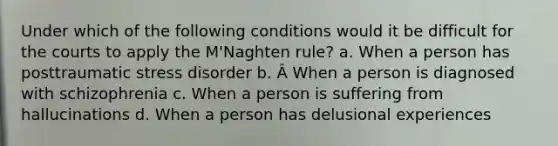 Under which of the following conditions would it be difficult for the courts to apply the M'Naghten rule? a. When a person has posttraumatic stress disorder b. Â When a person is diagnosed with schizophrenia c. When a person is suffering from hallucinations d. When a person has delusional experiences