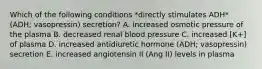 Which of the following conditions *directly stimulates ADH* (ADH; vasopressin) secretion? A. increased osmotic pressure of the plasma B. decreased renal blood pressure C. increased [K+] of plasma D. increased antidiuretic hormone (ADH; vasopressin) secretion E. increased angiotensin II (Ang II) levels in plasma