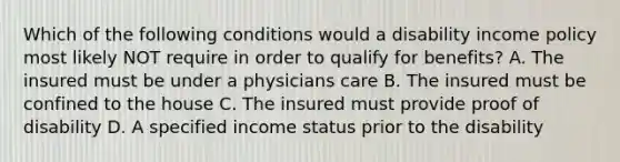 Which of the following conditions would a disability income policy most likely NOT require in order to qualify for benefits? A. The insured must be under a physicians care B. The insured must be confined to the house C. The insured must provide proof of disability D. A specified income status prior to the disability