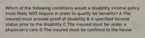 Which of the following conditions would a disability income policy most likely NOT require in order to qualify for benefits? A The insured must provide proof of disability B A specified income status prior to the disability C The insured must be under a physician's care D The insured must be confined to the house