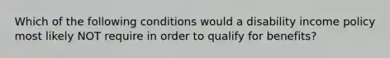 Which of the following conditions would a disability income policy most likely NOT require in order to qualify for benefits?