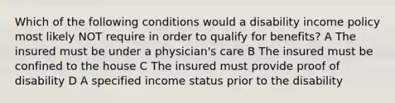 Which of the following conditions would a disability income policy most likely NOT require in order to qualify for benefits? A The insured must be under a physician's care B The insured must be confined to the house C The insured must provide proof of disability D A specified income status prior to the disability