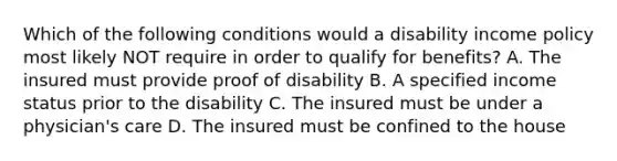 Which of the following conditions would a disability income policy most likely NOT require in order to qualify for benefits? A. The insured must provide proof of disability B. A specified income status prior to the disability C. The insured must be under a physician's care D. The insured must be confined to the house