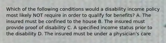 Which of the following conditions would a disability income policy most likely NOT require in order to qualify for benefits? A. The insured must be confined to the house B. The insured must provide proof of disability C. A specified income status prior to the disability D. The insured must be under a physician's care