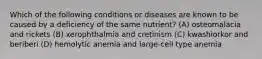 Which of the following conditions or diseases are known to be caused by a deficiency of the same nutrient? (A) osteomalacia and rickets (B) xerophthalmia and cretinism (C) kwashiorkor and beriberi (D) hemolytic anemia and large-cell type anemia