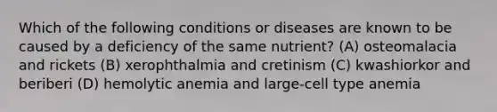 Which of the following conditions or diseases are known to be caused by a deficiency of the same nutrient? (A) osteomalacia and rickets (B) xerophthalmia and cretinism (C) kwashiorkor and beriberi (D) hemolytic anemia and large-cell type anemia