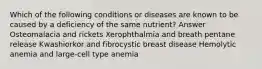 Which of the following conditions or diseases are known to be caused by a deficiency of the same nutrient? Answer Osteomalacia and rickets Xerophthalmia and breath pentane release Kwashiorkor and fibrocystic breast disease Hemolytic anemia and large-cell type anemia