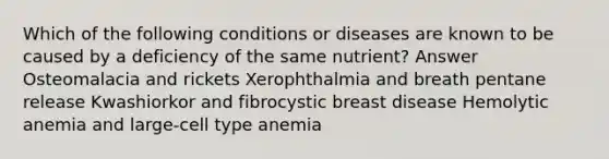 Which of the following conditions or diseases are known to be caused by a deficiency of the same nutrient? Answer Osteomalacia and rickets Xerophthalmia and breath pentane release Kwashiorkor and fibrocystic breast disease Hemolytic anemia and large-cell type anemia