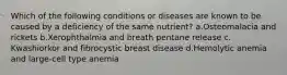 Which of the following conditions or diseases are known to be caused by a deficiency of the same nutrient? ​a.​Osteomalacia and rickets ​b.​Xerophthalmia and breath pentane release ​c.​Kwashiorkor and fibrocystic breast disease ​d.​Hemolytic anemia and large-cell type anemia