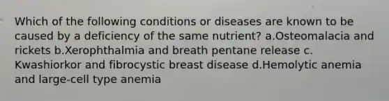 Which of the following conditions or diseases are known to be caused by a deficiency of the same nutrient? ​a.​Osteomalacia and rickets ​b.​Xerophthalmia and breath pentane release ​c.​Kwashiorkor and fibrocystic breast disease ​d.​Hemolytic anemia and large-cell type anemia