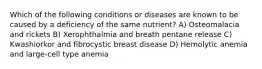 Which of the following conditions or diseases are known to be caused by a deficiency of the same nutrient? A) Osteomalacia and rickets B) Xerophthalmia and breath pentane release C) Kwashiorkor and fibrocystic breast disease D) Hemolytic anemia and large-cell type anemia