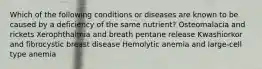 Which of the following conditions or diseases are known to be caused by a deficiency of the same nutrient? Osteomalacia and rickets Xerophthalmia and breath pentane release Kwashiorkor and fibrocystic breast disease Hemolytic anemia and large-cell type anemia