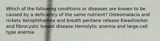 Which of the following conditions or diseases are known to be caused by a deficiency of the same nutrient? Osteomalacia and rickets Xerophthalmia and breath pentane release Kwashiorkor and fibrocystic breast disease Hemolytic anemia and large-cell type anemia