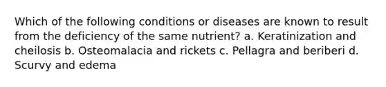 Which of the following conditions or diseases are known to result from the deficiency of the same nutrient? a. Keratinization and cheilosis b. Osteomalacia and rickets c. Pellagra and beriberi d. Scurvy and edema