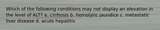 Which of the following conditions may not display an elevation in the level of ALT? a. cirrhosis b. hemolytic jaundice c. metastatic liver disease d. acute hepatitis