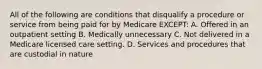 All of the following are conditions that disqualify a procedure or service from being paid for by Medicare EXCEPT: A. Offered in an outpatient setting B. Medically unnecessary C. Not delivered in a Medicare licensed care setting. D. Services and procedures that are custodial in nature