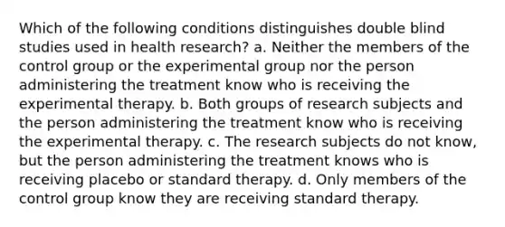 Which of the following conditions distinguishes double blind studies used in health research? a. Neither the members of the control group or the experimental group nor the person administering the treatment know who is receiving the experimental therapy. b. Both groups of research subjects and the person administering the treatment know who is receiving the experimental therapy. c. The research subjects do not know, but the person administering the treatment knows who is receiving placebo or standard therapy. d. Only members of the control group know they are receiving standard therapy.