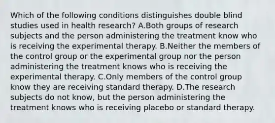 Which of the following conditions distinguishes double blind studies used in health research? A.Both groups of research subjects and the person administering the treatment know who is receiving the experimental therapy. B.Neither the members of the control group or the experimental group nor the person administering the treatment knows who is receiving the experimental therapy. C.Only members of the control group know they are receiving standard therapy. D.The research subjects do not know, but the person administering the treatment knows who is receiving placebo or standard therapy.