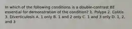 In which of the following conditions is a double-contrast BE essential for demonstration of the condition? 1. Polyps 2. Colitis 3. Diverticulosis A. 1 only B. 1 and 2 only C. 1 and 3 only D. 1, 2, and 3