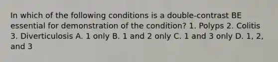 In which of the following conditions is a double-contrast BE essential for demonstration of the condition? 1. Polyps 2. Colitis 3. Diverticulosis A. 1 only B. 1 and 2 only C. 1 and 3 only D. 1, 2, and 3