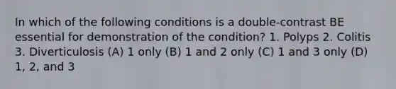 In which of the following conditions is a double-contrast BE essential for demonstration of the condition? 1. Polyps 2. Colitis 3. Diverticulosis (A) 1 only (B) 1 and 2 only (C) 1 and 3 only (D) 1, 2, and 3