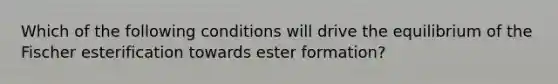 Which of the following conditions will drive the equilibrium of the Fischer esterification towards ester formation?