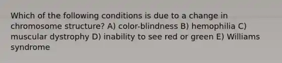 Which of the following conditions is due to a change in chromosome structure? A) color-blindness B) hemophilia C) muscular dystrophy D) inability to see red or green E) Williams syndrome