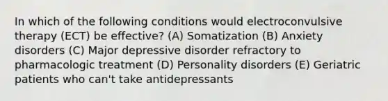 In which of the following conditions would electroconvulsive therapy (ECT) be effective? (A) Somatization (B) Anxiety disorders (C) Major depressive disorder refractory to pharmacologic treatment (D) Personality disorders (E) Geriatric patients who can't take antidepressants