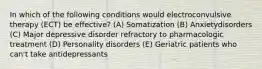 In which of the following conditions would electroconvulsive therapy (ECT) be effective? (A) Somatization (B) Anxietydisorders (C) Major depressive disorder refractory to pharmacologic treatment (D) Personality disorders (E) Geriatric patients who can't take antidepressants