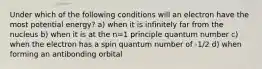 Under which of the following conditions will an electron have the most potential energy? a) when it is infinitely far from the nucleus b) when it is at the n=1 principle quantum number c) when the electron has a spin quantum number of -1/2 d) when forming an antibonding orbital