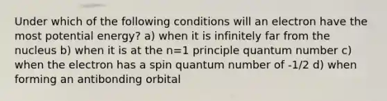 Under which of the following conditions will an electron have the most potential energy? a) when it is infinitely far from the nucleus b) when it is at the n=1 principle quantum number c) when the electron has a spin quantum number of -1/2 d) when forming an antibonding orbital