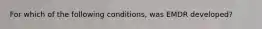 For which of the following conditions, was EMDR developed?