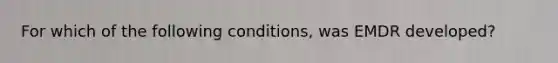 For which of the following conditions, was EMDR developed?