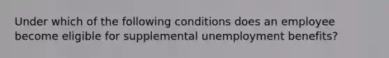 Under which of the following conditions does an employee become eligible for supplemental unemployment benefits?