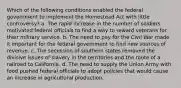 Which of the following conditions enabled the federal government to implement the Homestead Act with little controversy? a. The rapid increase in the number of soldiers motivated federal officials to find a way to reward veterans for their military service. b. The need to pay for the Civil War made it important for the federal government to find new sources of revenue. c. The secession of southern states removed the divisive issues of slavery in the territories and the route of a railroad to California. d. The need to supply the Union Army with food pushed federal officials to adopt policies that would cause an increase in agricultural production.