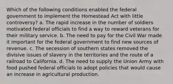 Which of the following conditions enabled the federal government to implement the Homestead Act with little controversy? a. The rapid increase in the number of soldiers motivated federal officials to find a way to reward veterans for their military service. b. The need to pay for the Civil War made it important for the federal government to find new sources of revenue. c. The secession of southern states removed the divisive issues of slavery in the territories and the route of a railroad to California. d. The need to supply the Union Army with food pushed federal officials to adopt policies that would cause an increase in agricultural production.