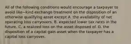 All of the following conditions would encourage a taxpayer to avoid like−kind exchange treatment on the disposition of an otherwise qualifying asset except A. the availability of net operating loss carryovers. B. expected lower tax rates in the future. C. a realized loss on the asset disposed of. D. the disposition of a capital gain asset when the taxpayer has a capital loss carryover.