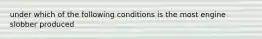 under which of the following conditions is the most engine slobber produced