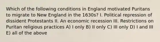 Which of the following conditions in England motivated Puritans to migrate to New England in the 1630s? I. Political repression of dissident Protestants II. An economic recession III. Restrictions on Puritan religious practices A) I only B) II only C) III only D) I and III E) all of the above