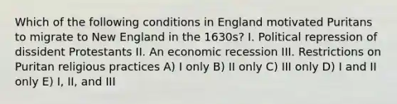 Which of the following conditions in England motivated Puritans to migrate to New England in the 1630s? I. Political repression of dissident Protestants II. An economic recession III. Restrictions on Puritan religious practices A) I only B) II only C) III only D) I and II only E) I, II, and III