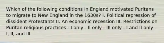 Which of the following conditions in England motivated Puritans to migrate to New England in the 1630s? I. Political repression of dissident Protestants II. An economic recession III. Restrictions on Puritan religious practices - I only - II only - III only - I and II only - I, II, and III