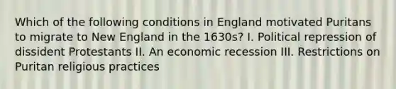 Which of the following conditions in England motivated Puritans to migrate to New England in the 1630s? I. Political repression of dissident Protestants II. An economic recession III. Restrictions on Puritan religious practices