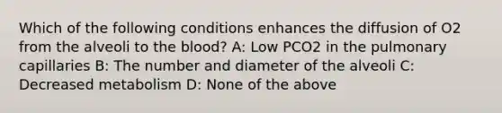 Which of the following conditions enhances the diffusion of O2 from the alveoli to the blood? A: Low PCO2 in the pulmonary capillaries B: The number and diameter of the alveoli C: Decreased metabolism D: None of the above