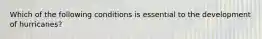 Which of the following conditions is essential to the development of hurricanes?