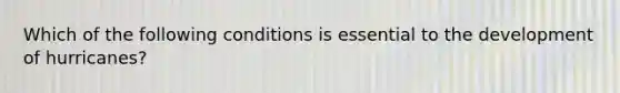 Which of the following conditions is essential to the development of hurricanes?