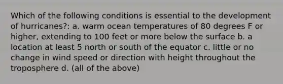 Which of the following conditions is essential to the development of hurricanes?: a. warm ocean temperatures of 80 degrees F or higher, extending to 100 feet or more below the surface b. a location at least 5 north or south of the equator c. little or no change in wind speed or direction with height throughout the troposphere d. (all of the above)